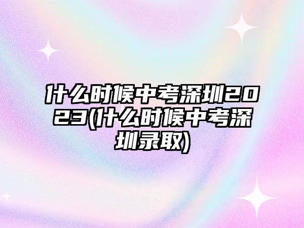 什么時候中考深圳2023(什么時候中考深圳錄取)