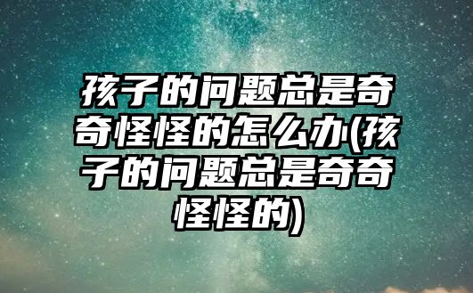 孩子的問題總是奇奇怪怪的怎么辦(孩子的問題總是奇奇怪怪的)