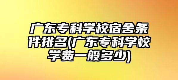 廣東專科學(xué)校宿舍條件排名(廣東?？茖W(xué)校學(xué)費(fèi)一般多少)