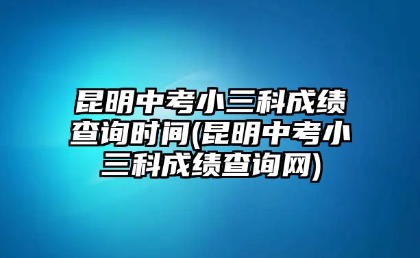 昆明中考小三科成績查詢時(shí)間(昆明中考小三科成績查詢網(wǎng))