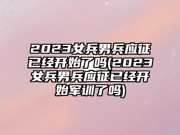 2023女兵男兵應(yīng)征已經(jīng)開(kāi)始了嗎(2023女兵男兵應(yīng)征已經(jīng)開(kāi)始軍訓(xùn)了嗎)