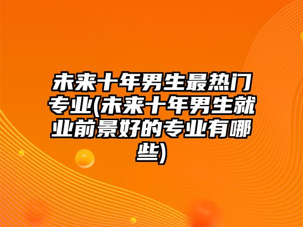 未來(lái)十年男生最熱門專業(yè)(未來(lái)十年男生就業(yè)前景好的專業(yè)有哪些)