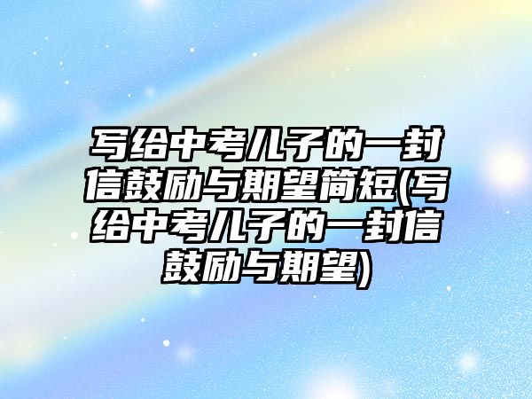 寫給中考兒子的一封信鼓勵與期望簡短(寫給中考兒子的一封信鼓勵與期望)