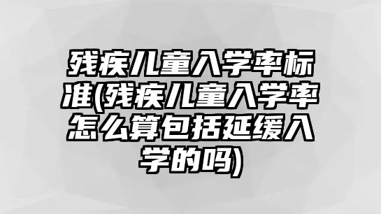 殘疾兒童入學率標準(殘疾兒童入學率怎么算包括延緩入學的嗎)