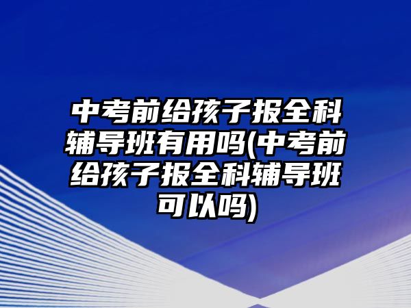 中考前給孩子報(bào)全科輔導(dǎo)班有用嗎(中考前給孩子報(bào)全科輔導(dǎo)班可以嗎)