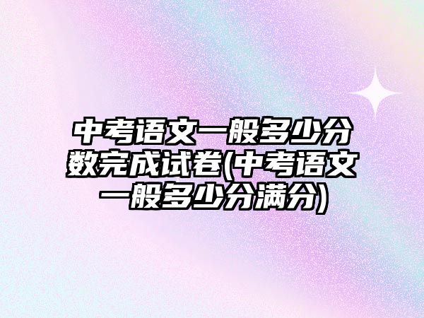 中考語文一般多少分?jǐn)?shù)完成試卷(中考語文一般多少分滿分)