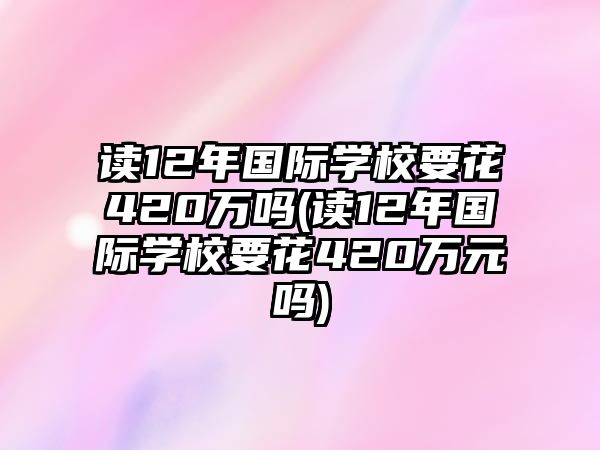 讀12年國際學校要花420萬嗎(讀12年國際學校要花420萬元嗎)