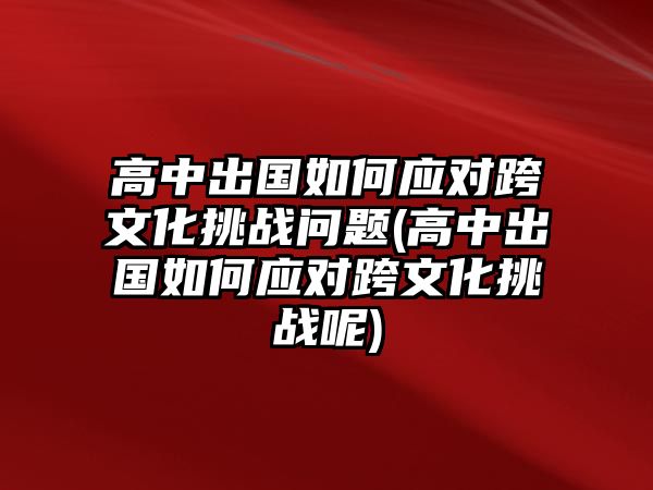 高中出國如何應對跨文化挑戰(zhàn)問題(高中出國如何應對跨文化挑戰(zhàn)呢)