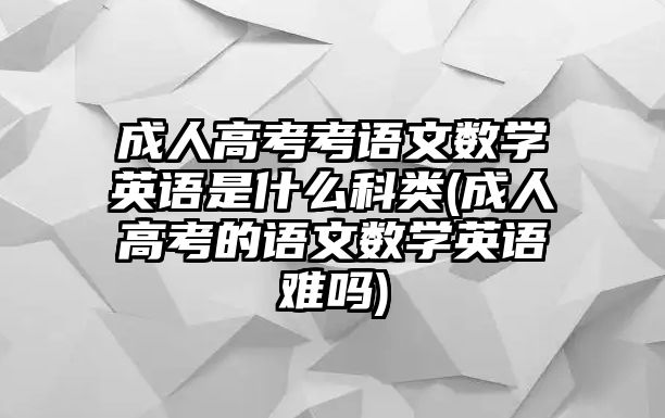 成人高考考語(yǔ)文數(shù)學(xué)英語(yǔ)是什么科類(成人高考的語(yǔ)文數(shù)學(xué)英語(yǔ)難嗎)