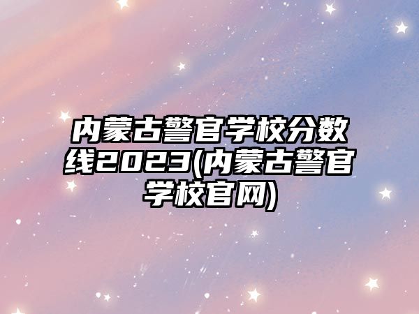 內蒙古警官學校分數(shù)線2023(內蒙古警官學校官網(wǎng))