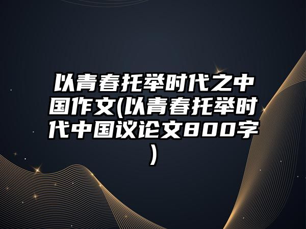 以青春托舉時代之中國作文(以青春托舉時代中國議論文800字)