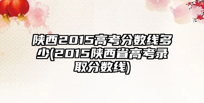 陜西2015高考分?jǐn)?shù)線多少(2015陜西省高考錄取分?jǐn)?shù)線)