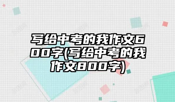 寫給中考的我作文600字(寫給中考的我作文800字)