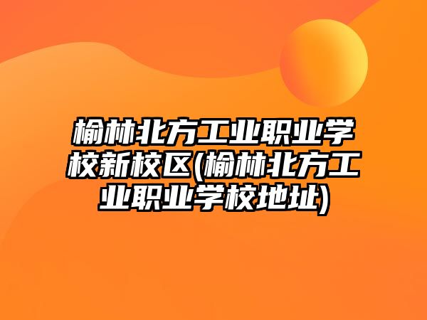 榆林北方工業(yè)職業(yè)學校新校區(qū)(榆林北方工業(yè)職業(yè)學校地址)