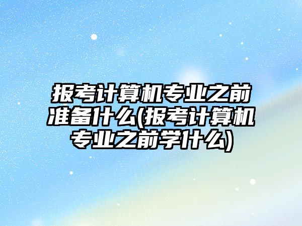 報考計算機專業(yè)之前準備什么(報考計算機專業(yè)之前學什么)