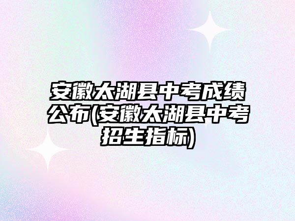 安徽太湖縣中考成績公布(安徽太湖縣中考招生指標(biāo))