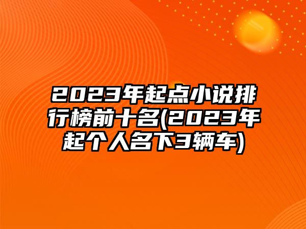 2023年起點(diǎn)小說(shuō)排行榜前十名(2023年起個(gè)人名下3輛車)