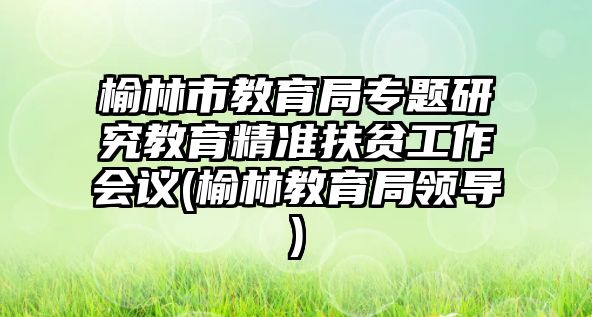 榆林市教育局專題研究教育精準扶貧工作會議(榆林教育局領(lǐng)導(dǎo))