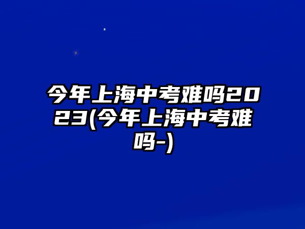 今年上海中考難嗎2023(今年上海中考難嗎-)