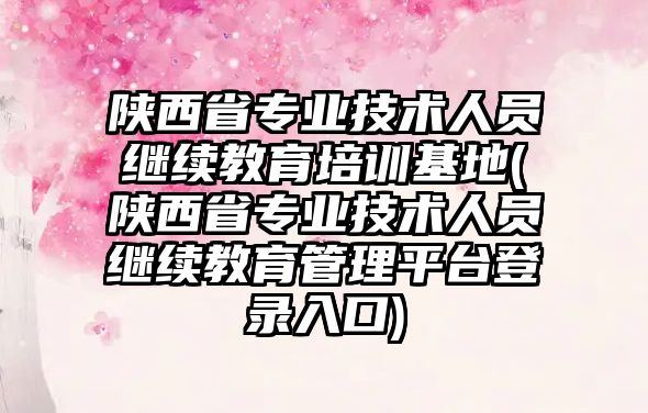 陜西省專業(yè)技術(shù)人員繼續(xù)教育培訓基地(陜西省專業(yè)技術(shù)人員繼續(xù)教育管理平臺登錄入口)