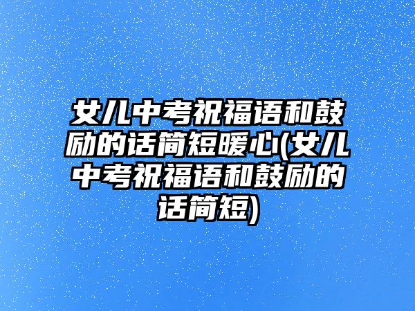 女兒中考祝福語和鼓勵(lì)的話簡短暖心(女兒中考祝福語和鼓勵(lì)的話簡短)