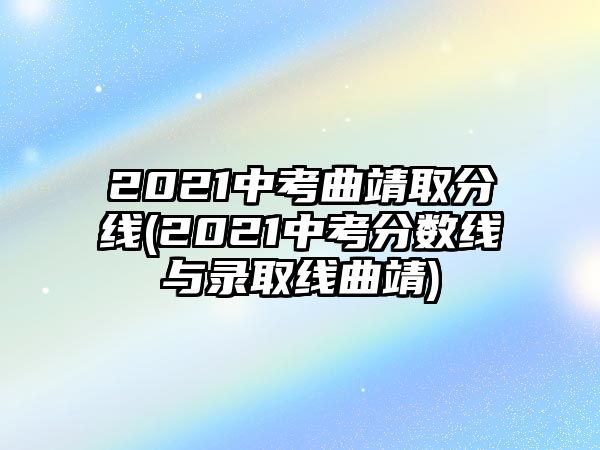 2021中考曲靖取分線(xiàn)(2021中考分?jǐn)?shù)線(xiàn)與錄取線(xiàn)曲靖)