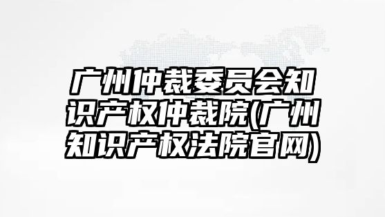 廣州仲裁委員會(huì)知識(shí)產(chǎn)權(quán)仲裁院(廣州知識(shí)產(chǎn)權(quán)法院官網(wǎng))