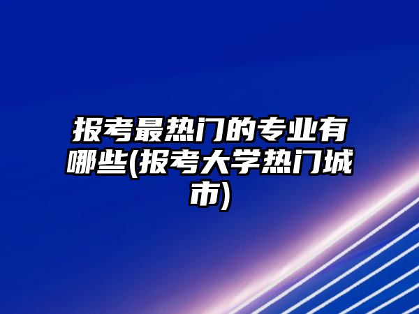 報考最熱門的專業(yè)有哪些(報考大學熱門城市)