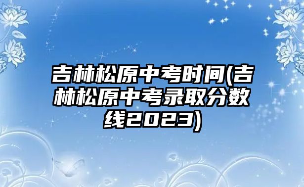 吉林松原中考時(shí)間(吉林松原中考錄取分?jǐn)?shù)線2023)