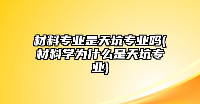 材料專業(yè)是天坑專業(yè)嗎(材料學(xué)為什么是天坑專業(yè))