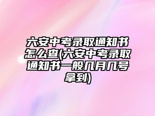 六安中考錄取通知書怎么查(六安中考錄取通知書一般幾月幾號拿到)