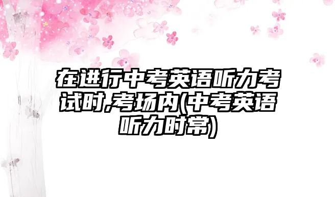 在進(jìn)行中考英語聽力考試時(shí),考場(chǎng)內(nèi)(中考英語聽力時(shí)常)