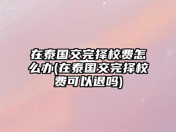 在泰國交完擇校費(fèi)怎么辦(在泰國交完擇校費(fèi)可以退嗎)