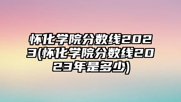 懷化學(xué)院分?jǐn)?shù)線2023(懷化學(xué)院分?jǐn)?shù)線2023年是多少)