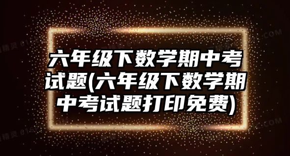 六年級(jí)下數(shù)學(xué)期中考試題(六年級(jí)下數(shù)學(xué)期中考試題打印免費(fèi))