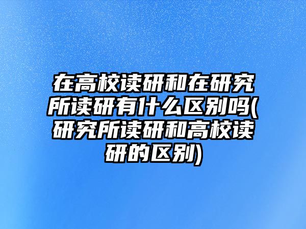 在高校讀研和在研究所讀研有什么區(qū)別嗎(研究所讀研和高校讀研的區(qū)別)