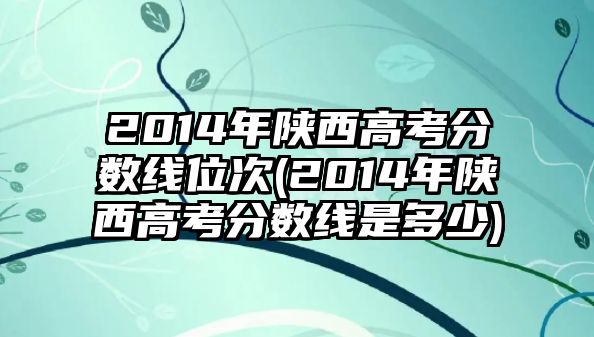 2014年陜西高考分數(shù)線位次(2014年陜西高考分數(shù)線是多少)