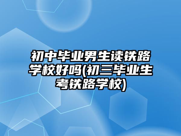 初中畢業(yè)男生讀鐵路學(xué)校好嗎(初三畢業(yè)生考鐵路學(xué)校)