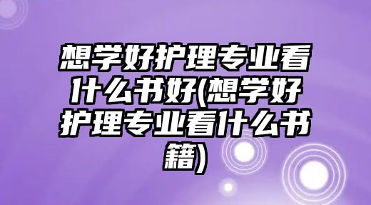 想學(xué)好護(hù)理專業(yè)看什么書好(想學(xué)好護(hù)理專業(yè)看什么書籍)