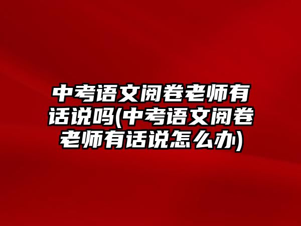 中考語文閱卷老師有話說嗎(中考語文閱卷老師有話說怎么辦)