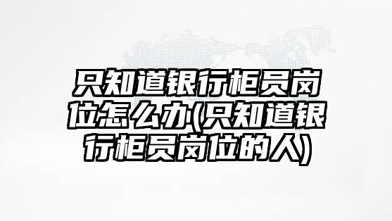 只知道銀行柜員崗位怎么辦(只知道銀行柜員崗位的人)