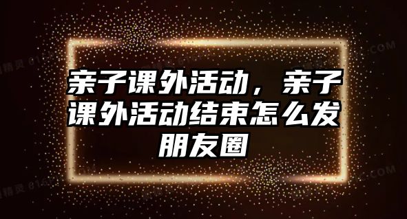 親子課外活動，親子課外活動結(jié)束怎么發(fā)朋友圈