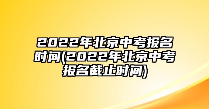 2022年北京中考報名時間(2022年北京中考報名截止時間)