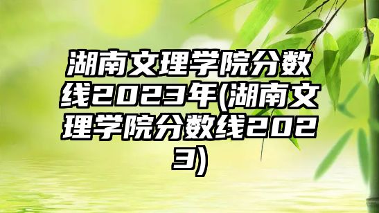 湖南文理學(xué)院分?jǐn)?shù)線2023年(湖南文理學(xué)院分?jǐn)?shù)線2023)