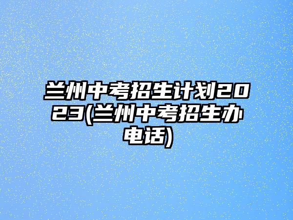 蘭州中考招生計(jì)劃2023(蘭州中考招生辦電話)