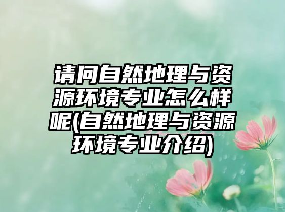 請(qǐng)問(wèn)自然地理與資源環(huán)境專(zhuān)業(yè)怎么樣呢(自然地理與資源環(huán)境專(zhuān)業(yè)介紹)