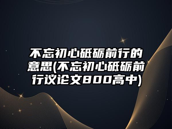 不忘初心砥礪前行的意思(不忘初心砥礪前行議論文800高中)