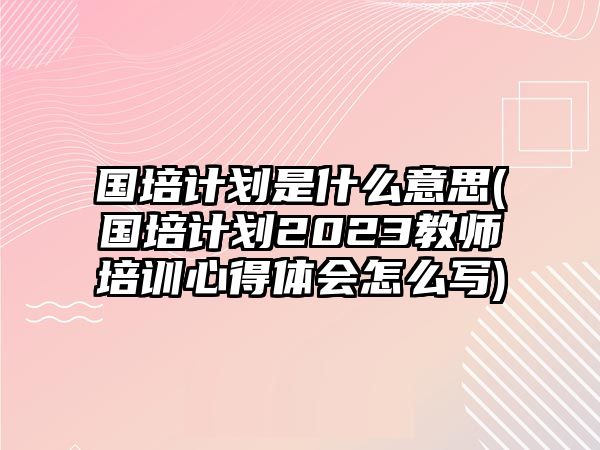 國培計劃是什么意思(國培計劃2023教師培訓心得體會怎么寫)