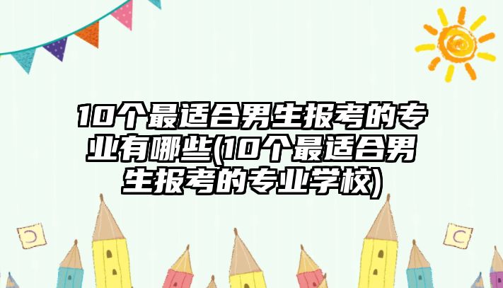 10個最適合男生報考的專業(yè)有哪些(10個最適合男生報考的專業(yè)學校)