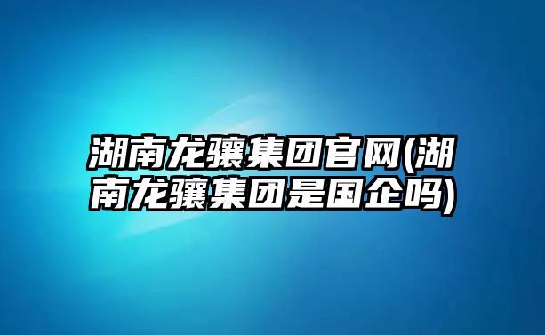 湖南龍?bào)J集團(tuán)官網(wǎng)(湖南龍?bào)J集團(tuán)是國企嗎)